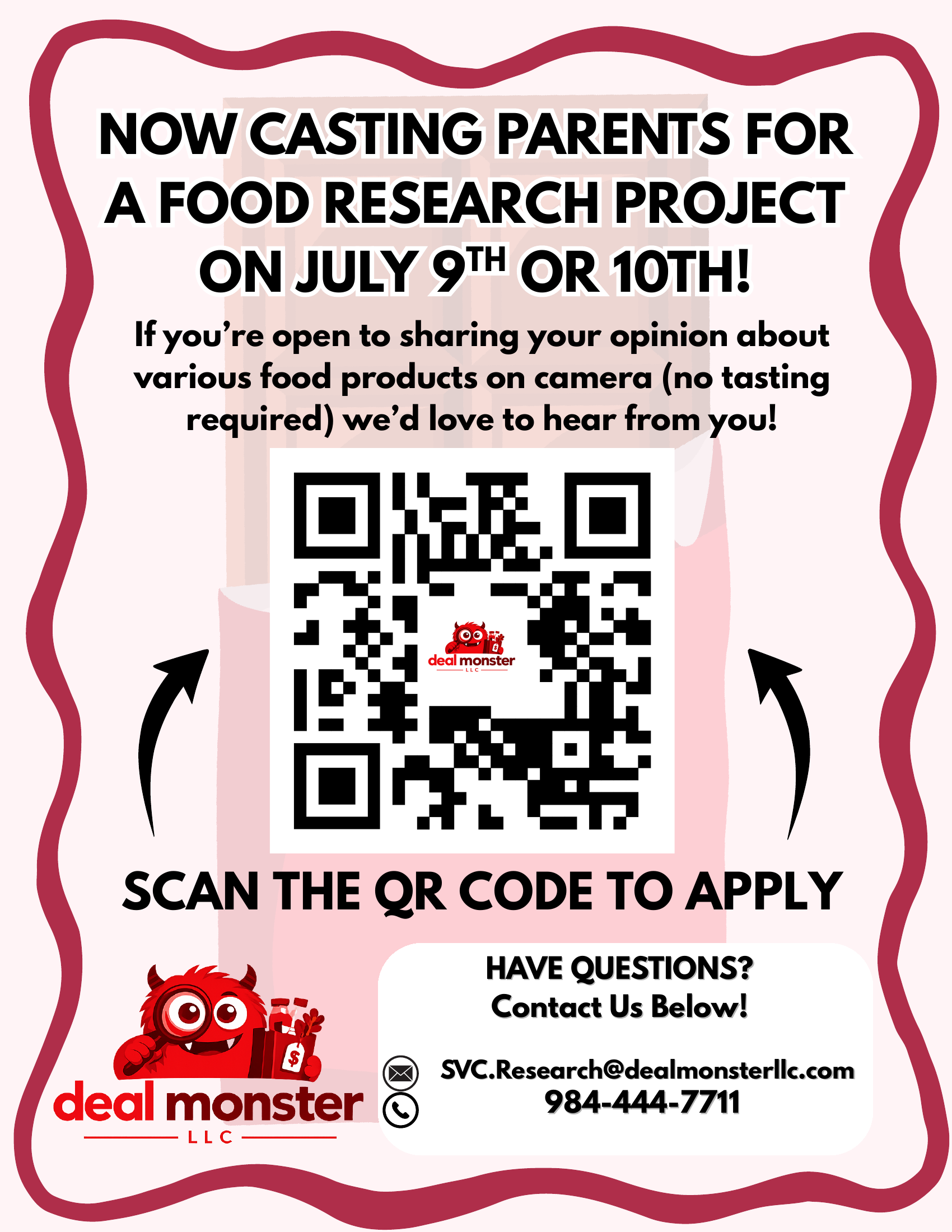 Now Casting Parents for a Food Research Project on July 9th or 10th. If you're open to sharing your opinion about various food products on camera (no tasting required) we'd love to hear from you! Scan the QR code to apply. Questions? Email SVC.Research@dealmonsterllc.com or call 984-444-7711. Deal Monster LLC.